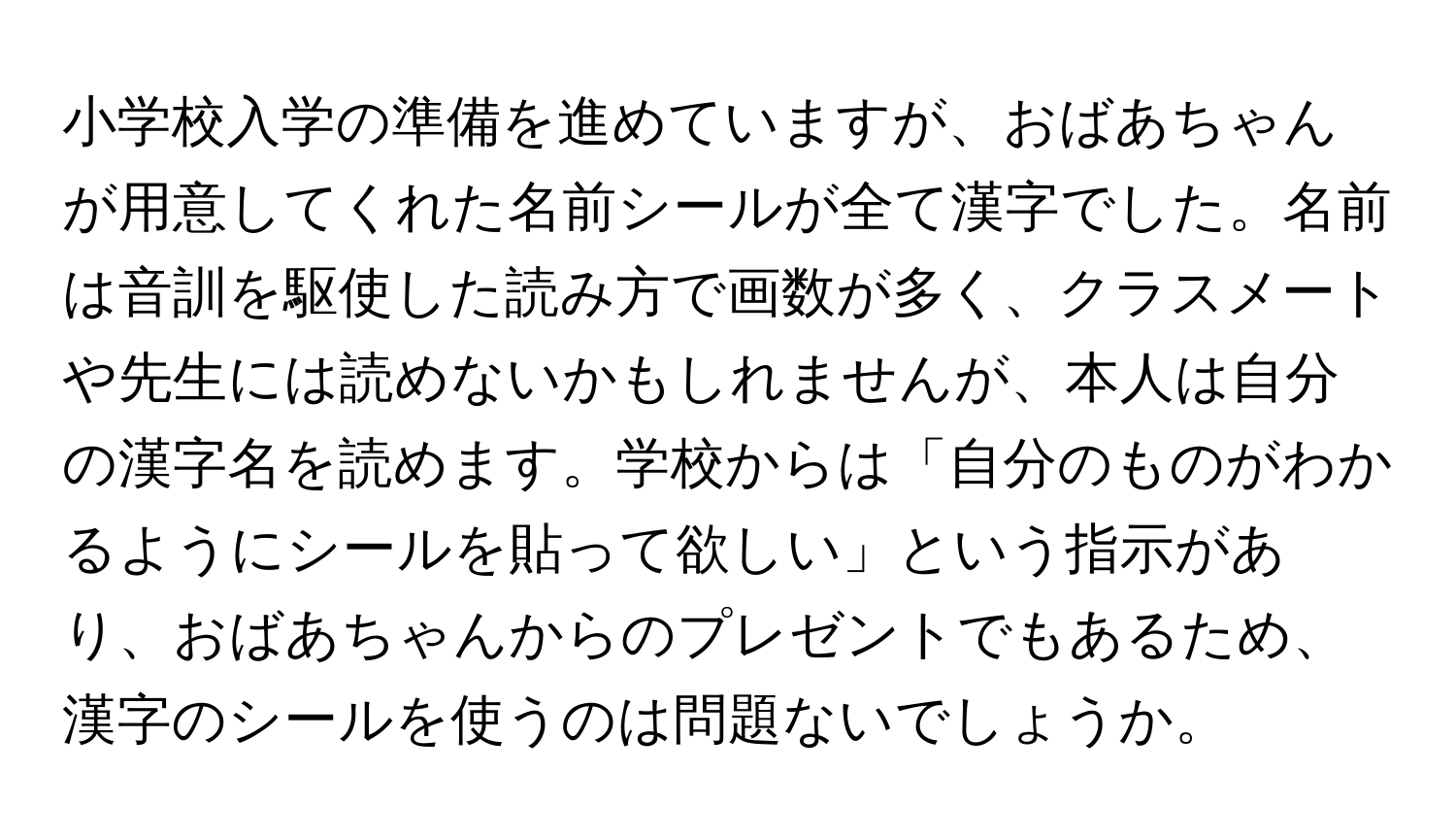 小学校入学の準備を進めていますが、おばあちゃんが用意してくれた名前シールが全て漢字でした。名前は音訓を駆使した読み方で画数が多く、クラスメートや先生には読めないかもしれませんが、本人は自分の漢字名を読めます。学校からは「自分のものがわかるようにシールを貼って欲しい」という指示があり、おばあちゃんからのプレゼントでもあるため、漢字のシールを使うのは問題ないでしょうか。