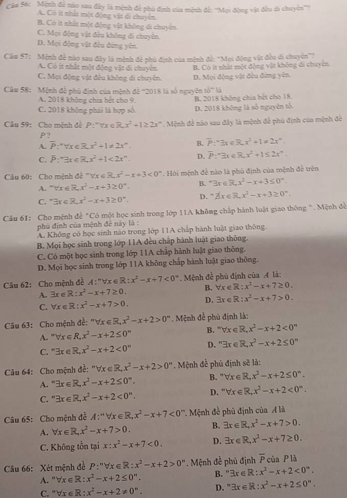 Căm 56: Mệnh đề nào sau đây là mệnh đề phủ định của mệnh đề: ''Mọi động vật đều di chuyên'''?
A. Có ít nhất một động vật đi chuyển.
B. Có ít nhất một động vật không di chuyển.
C. Mội động vật đều không di chuyên.
D. Mội động vật đều đứng yên.
Câu 57: Mệnh đề nào sau đây là mệnh đề phủ định của mệnh đề: '''Mọi động vật đều di chuyên'''?
A. Có ít nhất một động vật di chuyên. B. Có ít nhất một động vật không di chuyển.
C. Mọi động vật đều không di chuyên. D. Mọi động vật đều đứng yên.
Câu 58: Mệnh để phủ định của mệnh để '''2018 là số nguyên toverline o^(-l
A. 2018 không chia hết cho 9. B. 2018 không chia bệt cho 18.
C. 2018 không phái là hợp số. D. 2018 không là số nguyên tô.
Câu 59: Cho mệnh đề P:''forall x∈ R,x^2)+1≥ 2x^n. Mệnh đề nào sau đây là mệnh để phủ định của mệnh để
P?
A. overline P:'forall x∈ R,x^2+1!= 2x''.
B. overline P:''3x∈ R,x^2+1=2x^n.
C. overline P:^nexists x∈ R,x^2+1<2x^n.
D. overline P:'exists x∈ R,x^2+1≤ 2x^n.
Câu 60: Cho mệnh đề ''forall x∈ R,x^2-x+3<0^n. Hỏi mệnh đề nào là phủ định của mệnh đề trên
A. ” forall x∈ R,x^2-x+3≥ 0^n.
B. exists x∈ R,x^2-x+3≤ 0 ".
C. " exists x∈ R,x^2-x+3≥ 0^n. D. . beta x∈ R,x^2-x+3≥ 0^n.
Câu 61: Cho mệnh đề "Có một học sinh trong lớp 11A không chấp hành luật giao thông ". Mệnh đề
phủ định của mệnh đề này là :
A. Không có học sinh nào trong lớp 11A chấp hành luật giao thông.
B. Mọi học sinh trong lớp 11A đều chấp hành luật giao thông.
C. Có một học sinh trong lớp 11A chấp hành luật giao thông.
D. Mọi học sinh trong lớp 11A không chấp hành luật giao thông.
Câu 62: Cho mệnh đề A:^nforall x∈ R:x^2-x+7<0^n Mệnh đề phủ định của A là:
B. forall x∈ R:x^2-x+7≥ 0.
A. exists x∈ R:x^2-x+7≥ 0.
C. forall x∈ R:x^2-x+7>0. D. exists x∈ R:x^2-x+7>0.
Câu 63: Cho mệnh đề: " forall x∈ R,x^2-x+2>0'' Mệnh đề phủ định là:
B. ''forall x∈ R,x^2-x+2<0''
A. ' forall x∈ R,x^2-x+2≤ 0”
C. " exists x∈ R,x^2-x+2<0'' D. ''exists x∈ R,x^2-x+2≤ 0''
Câu 64: Cho mệnh đề: ''forall x∈ R,x^2-x+2>0''. Mệnh đề phủ định sẽ là:
A. " exists x∈ R,x^2-x+2≤ 0''. B. "` forall x∈ R,x^2-x+2≤ 0''.
C. " exists x∈ R,x^2-x+2<0''.
D. '' forall x∈ R,x^2-x+2<0''.
Câu 65: Cho mệnh đề A:“forall x∈ R,x^2-x+7<0</tex> *. Mệnh đề phủ định của A là
A. forall x∈ R,x^2-x+7>0.
B. exists x∈ R,x^2-x+7>0.
C. Không tồn tại x:x^2-x+7<0. D. exists x∈ R,x^2-x+7≥ 0.
Câu 66: Xét mệnh đề P:''forall x∈ R:x^2-x+2>0''. Mệnh đề phủ định overline P của P là
B."
A. ' forall x∈ R:x^2-x+2≤ 0''. exists x∈ R:x^2-x+2<0''.
C. ''forall x∈ R:x^2-x+2!= 0''. D. " exists x∈ R:x^2-x+2≤ 0''.