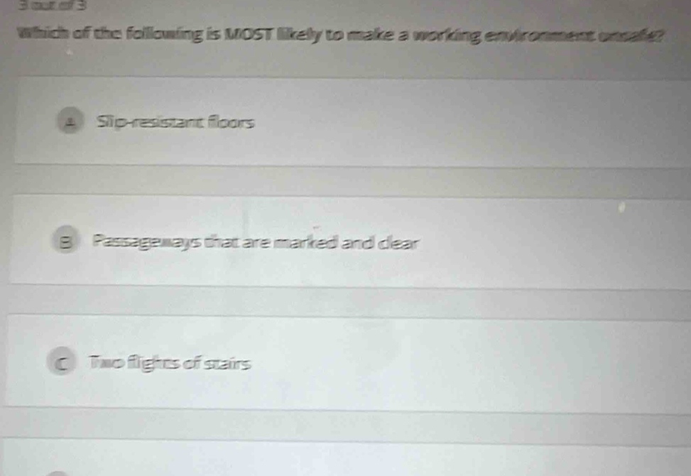 at o 3
Which of the following is MOST likely to make a working environment onsafe?
Sip-resistant floors
B Passageways that are marked and clear
C Two flights of stairs