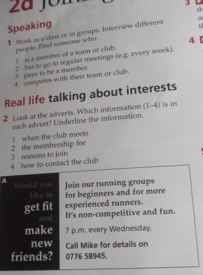 a Jom 
3 
th 
Speaking 
th 
1 Work as a class or in groups. Interview different a 
people. Find someone who: 
4 
1 is a member of a team or club. 
2 has to go to regular meetings (e.g. every week). 
3 pays to be a member. 
4 competes with their team or club. 
Real life talking about interests 
2 Look at the adverts. Which information (1-4) is in 
each advert? Underline the information. 
1 when the club meets 
2 the membership fee 
3 reasons to join 
4 how to contact the club 
A 
Would you Join our running groups 
like to for beginners and for more 
get fit experienced runners. 
and It's non-competitive and fun. 
make 7 p.m. every Wednesday. 
new Call Mike for details on 
friends? 0776 58945.