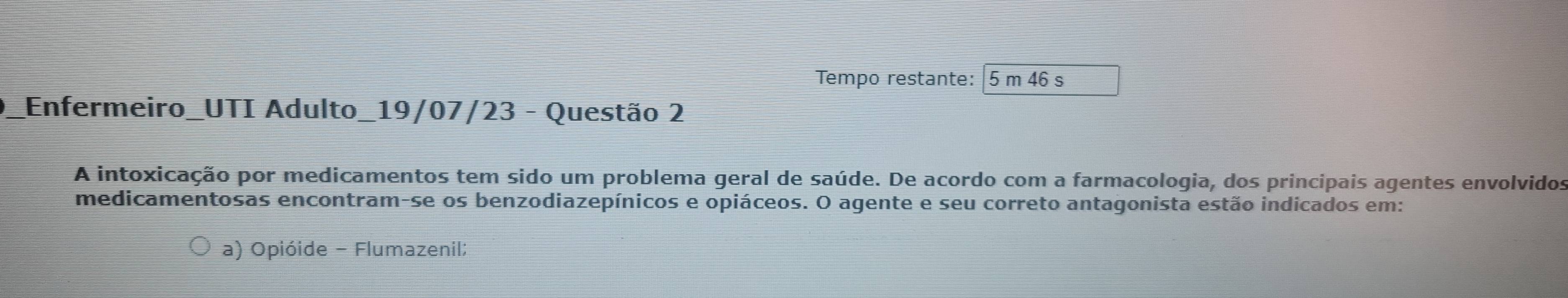 Tempo restante: 5 m 46 s
_Enfermeiro_UTI Adulto_19/07/23 - Questão 2
A intoxicação por medicamentos tem sido um problema geral de saúde. De acordo com a farmacologia, dos principais agentes envolvidos
medicamentosas encontram-se os benzodiazepínicos e opiáceos. O agente e seu correto antagonista estão indicados em:
a) Opióide - Flumazenil;