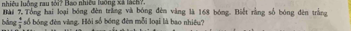 nhiêu luồng rau tỏi? Bao nhiều luồng xá lách?. 
Bài 7. Tổng hai loại bóng đèn trắng và bóng đèn vàng là 168 bóng. Biết rằng số bóng đèn trắng 
bằng  4/3  số bóng đèn vàng. Hỏi số bóng đèn mỗi loại là bao nhiêu?