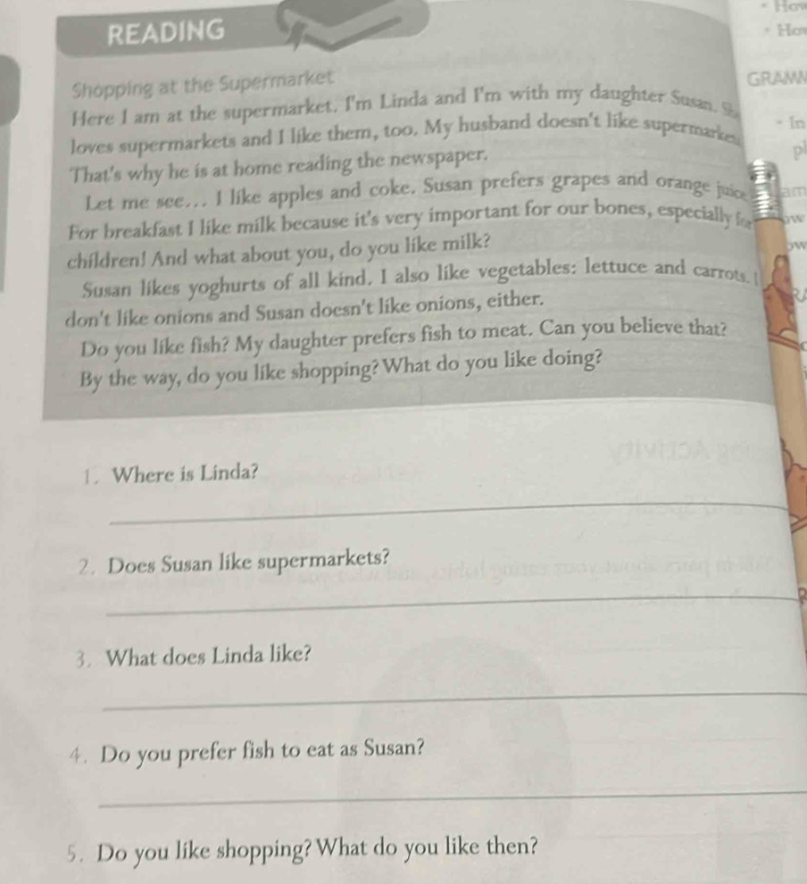 READING * Hcn 
Shopping at the Supermarket 
GRAMN 
Here I am at the supermarket. I'm Linda and I'm with my daughter Susan. S · In 
loves supermarkets and I like them, too. My husband doesn't like supermarkes 
That's why he is at home reading the newspaper. 
p 
Let me see... I like apples and coke. Susan prefers grapes and orange juice am 
For breakfast I like milk because it's very important for our bones, especially f ow 
children! And what about you, do you like milk? 
ow 
Susan likes yoghurts of all kind, I also like vegetables: lettuce and carrots.  
don't like onions and Susan doesn't like onions, either. 
Do you like fish? My daughter prefers fish to meat. Can you believe that? 
By the way, do you like shopping? What do you like doing? 
1. Where is Linda? 
_ 
2. Does Susan like supermarkets? 
_D 
3. What does Linda like? 
_ 
4. Do you prefer fish to eat as Susan? 
_ 
5. Do you like shopping? What do you like then?