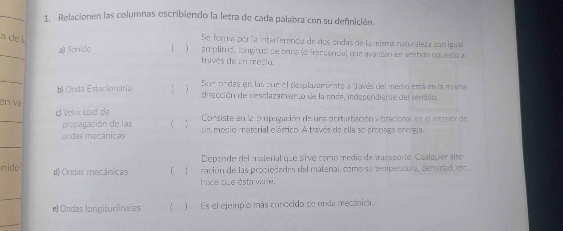 Relacionen las columnas escribiendo la letra de cada palabra con su defnición. 
a de la 
Se forma por la interferencia de dos ondas de la misma naturaleza con igual 
_ 
a) Sonido  ) amplitud, longitud de onda (o frecuencia) que avanzan en sentido opuesto a 
través de un medio. 
_ 
Son ondas en las que el desplazamiento a través del medio está en la misma 
b) Onda Estacionaria ( ) dirección de desplazamiento de la onda, independiente del sentido. 
en v 
_ 
c) Velocidad de 
Consiste en la propagación de una perturbación vibracional en el interior de 
propagación de las ( ) un medio material elástico. A través de ella se propaga energía. 
ondas mecánicas 
_ 
Depende del material que sirve como medio de transporte. Cualquier alte- 
nido? d) Ondas mecánicas ( ) ración de las propiedades del material, como su temperatura, densidad, etc., 
hace que ésta varíe. 
_ 
e) Ondas longitudinales  ) Es el ejemplo más conocido de onda mecánica. 
_