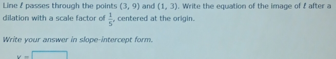 Line & passes through the points (3,9) and (1,3). Write the equation of the image of l after a 
dilation with a scale factor of  1/5  , centered at the origin. 
Write your answer in slope-intercept form.
v=□