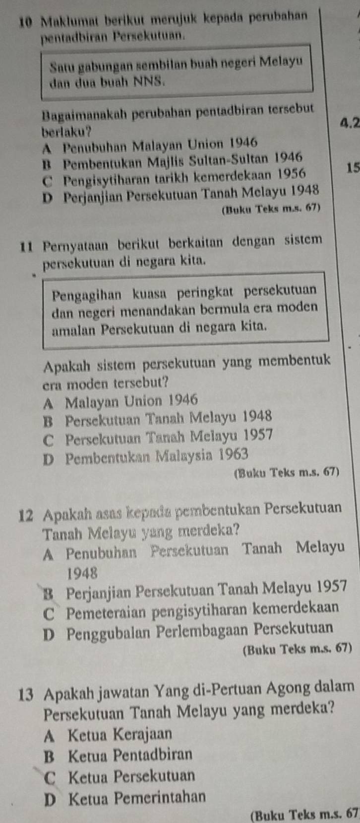 Maklumat berikut merujuk kepada perubahan
pentadbiran Persekutuan.
Satu gabungan sembilan buah negeri Melayu
dan dua buah NNS.
Bagaimanakah perubahan pentadbiran tersebut
4.2
berlaku?
A Penubuhan Malayan Union 1946
B Pembentukan Majlis Sultan-Sultan 1946
C Pengisytiharan tarikh kemerdekaan 1956 15
D Perjanjian Persekutuan Tanah Melayu 1948
(Buku Teks m.s. 67)
11 Pernyataan berikut berkaitan dengan sistem
persekutuan di negara kita.
Pengagihan kuasa peringkat persekutuan
dan negeri menandakan bermula era moden
amalan Persekutuan di negara kita.
Apakah sistem persekutuan yang membentuk
era moden tersebut?
A Malayan Union 1946
B Persekutuan Tanah Melayu 1948
C Persekutuan Tanah Melayu 1957
D Pembentukan Malaysia 1963
(Buku Teks m.s. 67)
12 Apakah asas kepada pembentukan Persekutuan
Tanah Melayu yang merdeka?
A Penubuhan Persekutuan Tanah Melayu
1948
B Perjanjian Persekutuan Tanah Melayu 1957
C Pemeteraian pengisytiharan kemerdekaan
D Penggubalan Perlembagaan Persekutuan
(Buku Teks m.s. 67)
13 Apakah jawatan Yang di-Pertuan Agong dalam
Persekutuan Tanah Melayu yang merdeka?
A Ketua Kerajaan
B Ketua Pentadbiran
C Ketua Persekutuan
D Ketua Pemerintahan
(Buku Teks m.s. 67