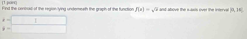 Find the centroid of the region lying underneath the graph of the function f(x)=sqrt(x) and above the x-axis over the interval [0,16].
beginarrayr overline x=□  y=□ endarray