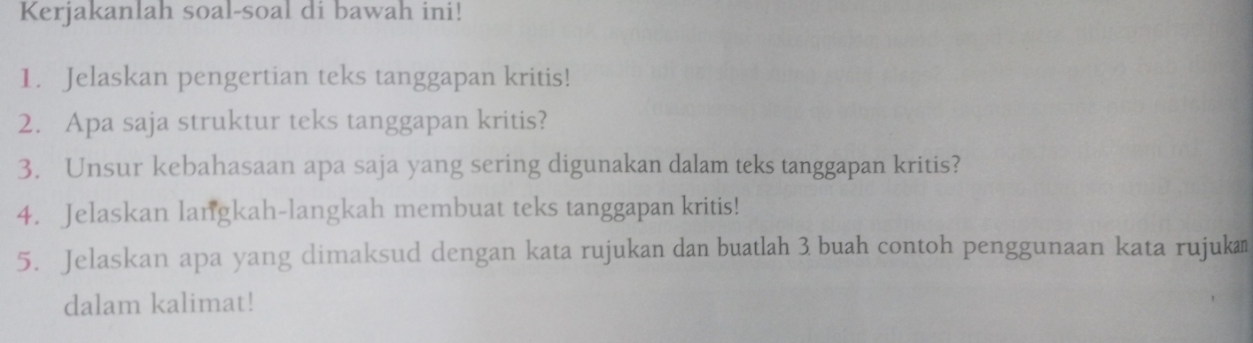 Kerjakanlah soal-soal di bawah ini! 
1. Jelaskan pengertian teks tanggapan kritis! 
2. Apa saja struktur teks tanggapan kritis? 
3. Unsur kebahasaan apa saja yang sering digunakan dalam teks tanggapan kritis? 
4. Jelaskan langkah-langkah membuat teks tanggapan kritis! 
5. Jelaskan apa yang dimaksud dengan kata rujukan dan buatlah 3 buah contoh penggunaan kata rujukæ 
dalam kalimat!