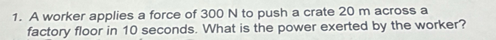 A worker applies a force of 300 N to push a crate 20 m across a 
factory floor in 10 seconds. What is the power exerted by the worker?