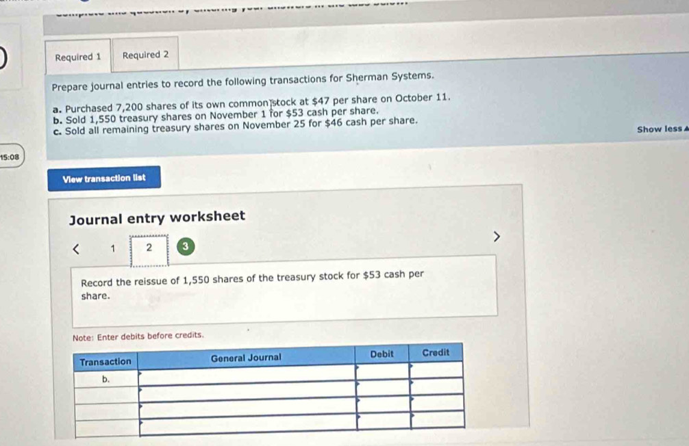 Required 1 Required 2 
Prepare journal entries to record the following transactions for Sherman Systems. 
a. Purchased 7,200 shares of its own common stock at $47 per share on October 11. 
b. Sold 1,550 treasury shares on November 1 for $53 cash per share. 
c. Sold all remaining treasury shares on November 25 for $46 cash per share. Show less ▲ 
15:08 
View transaction list 
Journal entry worksheet 
1 2 3 
Record the reissue of 1,550 shares of the treasury stock for $53 cash per 
share. 
dit