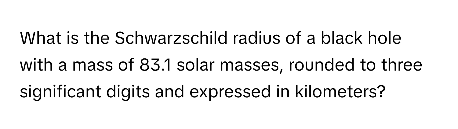 What is the Schwarzschild radius of a black hole with a mass of 83.1 solar masses, rounded to three significant digits and expressed in kilometers?