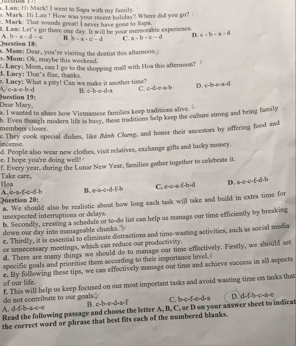 Lan: Hi Mark! I went to Sapa with my family.
. Mark: Hi Lan ! How was your recent holiday? Where did you go?
. Mark: That sounds great! I never have gone to Sapa.
d. Lan: Let's go there one day. It will be your memorable experience. c-b-a-d
A. b-a-d-c B. b-a-c-d C. a-b-c-d D.
Question 18:
a. Mom: Dear, you’re visiting the dentist this afternoon.
b. Mom: Ok, raybe this weekend.
:. Lucy: Mom, can I go to the shopping mall with Hoa this afternoon?
d. Lucy: That’s fine, thanks.
e. Lucy: What a pity! Can we make it another time?
A c-a-e-b-d B. c-b-e-d-a C. c-d-e-a-b D. c-b-e-a-d
Question 19:
Dear Mary,
a. I wanted to share how Vietnamese families keep traditions alive.
b. Even though modern life is busy, these traditions help keep the culture strong and bring family
members closer.
c.They cook special dishes, like Bánh Chung, and honor their ancestors by offering food and
incense.
d. People also wear new clothes, visit relatives, exchange gifts and lucky money.
e. I hope you're doing well! 
f. Every year, during the Lunar New Year, families gather together to celebrate it.
Take care,
Hoa a-e-c-f-d-b
C. e-c-a-f-b-d D.
A. e-a-f-c-d-b B. e-a-c-d-f-b
Question 20:
a. We should also be realistic about how long each task will take and build in extra time for
unexpected interruptions or delays.
b. Secondly, creating a schedule or to-do list can help us manage our time efficiently by breaking
down our day into manageable chunks.
c. Thirdly, it is essential to eliminate distractions and time-wasting activities, such as social media
or unnecessary meetings, which can reduce our productivity.
d. There are many things we should do to manage our time effectively. Firstly, we should set
specific goals and prioritise them according to their importance level. (
e. By following these tips, we can effectively manage our time and achieve success in all aspects
of our life.
f. This will help us keep focused on our most important tasks and avoid wasting time on tasks that
do not contribute to our goals.
A. d-f-b-a-c-e B. c -b-e-d l-a-f C. b-c-f-e-d-a D. d-f-b-c-a-e
Read the following passage and choose the letter A, B, C, or D on your answer sheet to indicat
the correct word or phrase that best fits each of the numbered blanks.