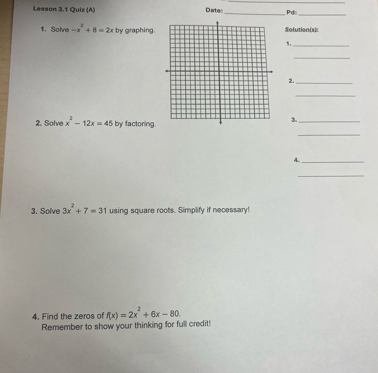 Lesson 3.1 Quiz (A) Date:_ Pd:_ 
1. Solve -x^2+8=2x by graphing. Solution(s): 
1._ 
_ 
2._ 
_ 
3._ 
2. Solve x^2-12x=45 by factoring. 
_ 
4._ 
_ 
3. Solve 3x^2+7=31 using square roots. Simplify if necessary! 
4. Find the zeros of f(x)=2x^2+6x-80. 
Remember to show your thinking for full credit!