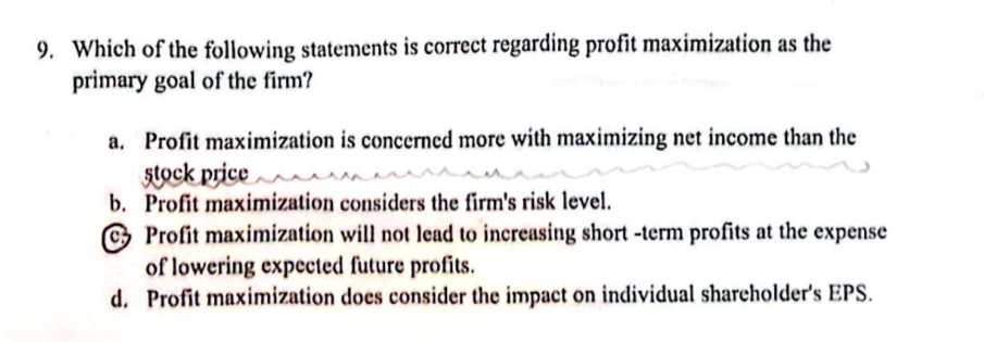 Which of the following statements is correct regarding profit maximization as the
primary goal of the firm?
a. Profit maximization is concerned more with maximizing net income than the
stock price
b. Profit maximization considers the firm's risk level.
c Profit maximization will not lead to increasing short -term profits at the expense
of lowering expected future profits.
d. Profit maximization does consider the impact on individual shareholder's EPS.