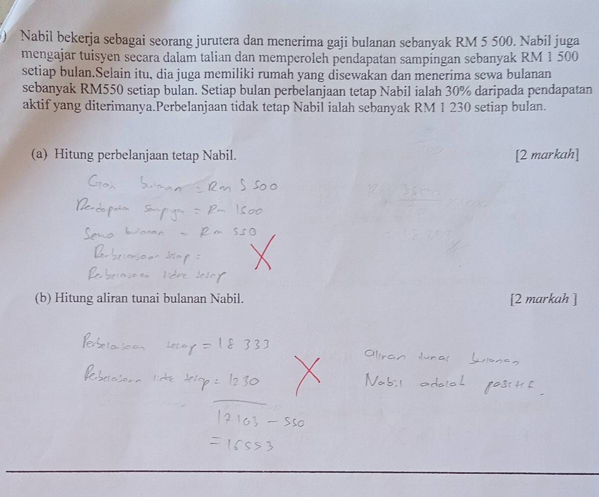 ) Nabil bekerja sebagai seorang jurutera dan menerima gaji bulanan sebanyak RM 5 500. Nabil juga 
mengajar tuisyen secara dalam talian dan memperoleh pendapatan sampingan sebanyak RM 1 500
setiap bulan.Selain itu, dia juga memiliki rumah yang disewakan dan menerima sewa bulanan 
sebanyak RM550 setiap bulan. Setiap bulan perbelanjaan tetap Nabil ialah 30% daripada pendapatan 
aktif yang diterimanya.Perbelanjaan tidak tetap Nabil ialah sebanyak RM 1 230 setiap bulan. 
(a) Hitung perbelanjaan tetap Nabil. [2 markah] 
(b) Hitung aliran tunai bulanan Nabil. [2 markah ]