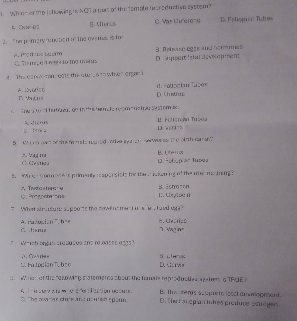 Which of the following is NOT a part of the female reproductive system?
A. Ovaries B. Uterus C. Vas Deferens D. Fallopian Tubes
2. The primary function of the ovaries is to:
A. Produce sperm B. Release eggs and hormones
C. Transport eggs to the uterus D. Support fetal development
3. The cervix connects the uterus to which organ?
A. Ovaries B. Fallopian Tubes
C. Vagina D. Urethra
4. The site of fertilization in the female reproductive system is:
A. Uterus B. Fallopian Tubes
C. Cervix D. Vagina
5. Which part of the female reproductive system serves as the birth canal?
A. Vagina B. Uterus
C. Ovaries D. Fallopian Tubes
6. Which hormone is primarily responsible for the thickening of the uterine lining?
A. Testosterone B. Estrogen
C. Progesterone D. Oxytocin
7. What structure supports the development of a fertilized egg?
A. Fallopian Tubes B. Ovaries
C. Uterus D. Vagina
8. Which organ produces and releases eggs?
A. Ovaries B. Uterus
C. Fallopian Tubes D. Cervix
9. Which of the following statements about the female reproductive system is TRUE?
A. The cervix is where fertilization occurs. B. The uterus supports fetal development.
C. The ovaries store and nourish sperm. D. The Fallopian tubes produce estrogen.