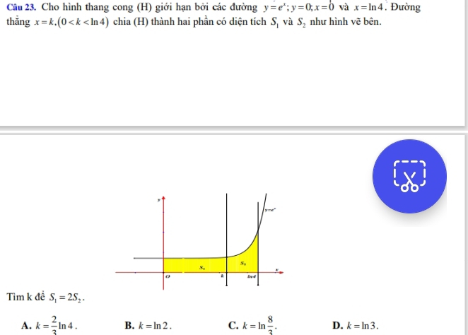 Cho hình thang cong (H) giới hạn bởi các đường y=e^x;y=0;x=0 và x=ln 4 , Đường
thǎng x=k,(0 chia (H) thành hai phần có diện tích S_1 và S_2 như hình vẽ bên.
Tìm k đề S_1=2S_2.
A. k= 2/3 ln 4. B. k=ln 2. C. k=ln  8/3 . D. k=ln 3.