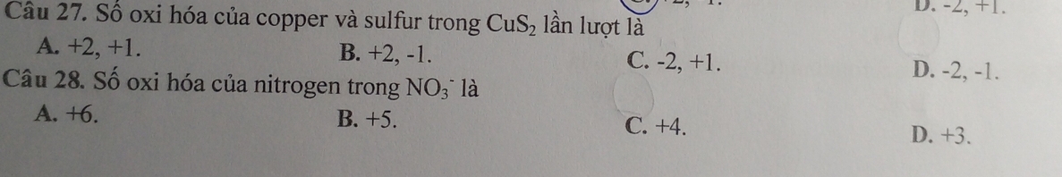 -2, +1.
Câu 27. Số oxi hóa của copper và sulfur trong CuS_2 lần lượt là
A. +2, +1. B. +2, -1. C. -2, +1. D. -2, -1.
Câu 28. Số oxi hóa của nitrogen trong NO_3 * là
A. +6. B. +5. C. +4.
D. +3.