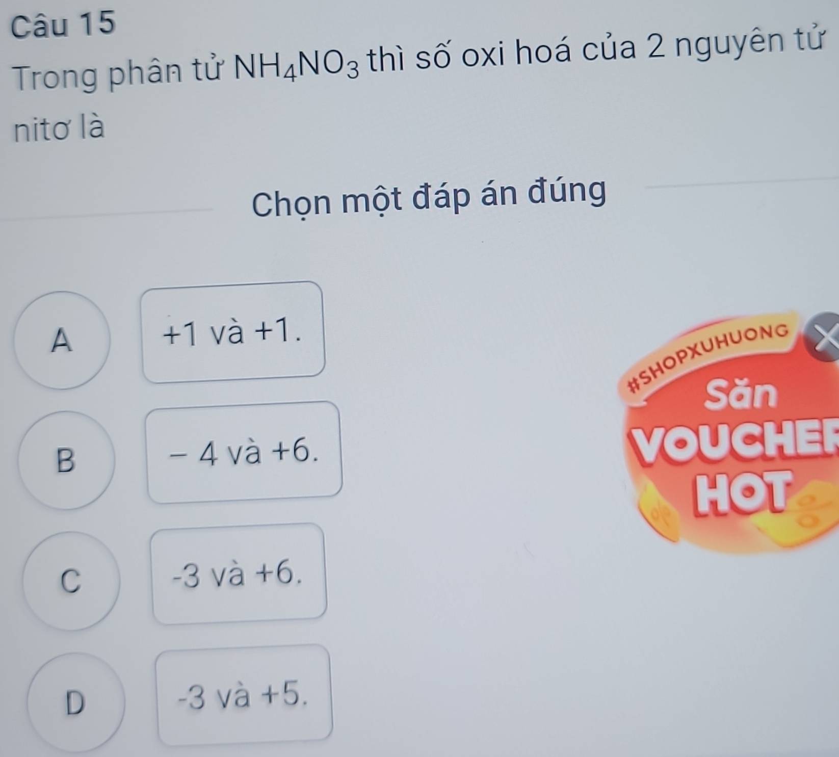 Trong phân tử NH_4NO_3 thì số oxi hoá của 2 nguyên tử
nito là
Chọn một đáp án đúng
A +1 và +1.
B
- 4 và +6.
VOUCHER
C -3 và +6.
D
-3 và +5.