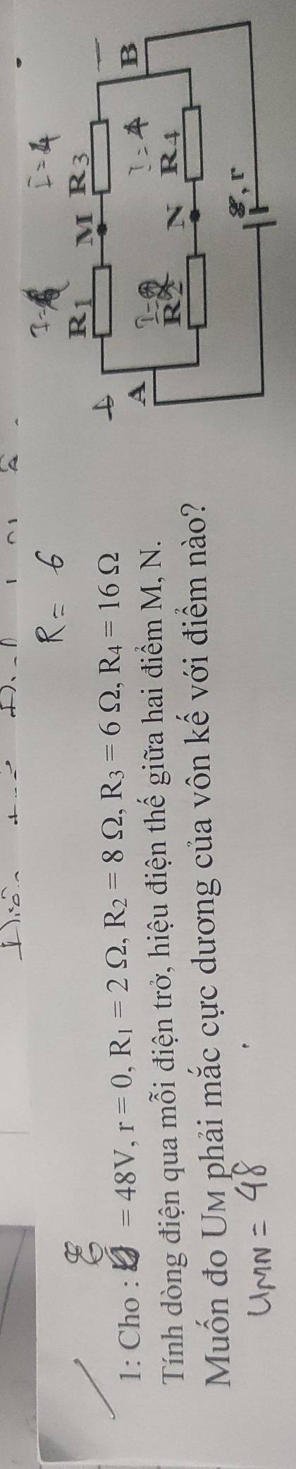 1: Cho : =48V, r=0, R_1=2Omega , R_2=8Omega , R_3=6Omega , R_4=16Omega
Tính dòng điện qua mỗi điện trở, hiệu điện thế giữa hai điểm M, N. 
Muốn đo Um phải mắc cực dương của vôn kế với điểm nào?