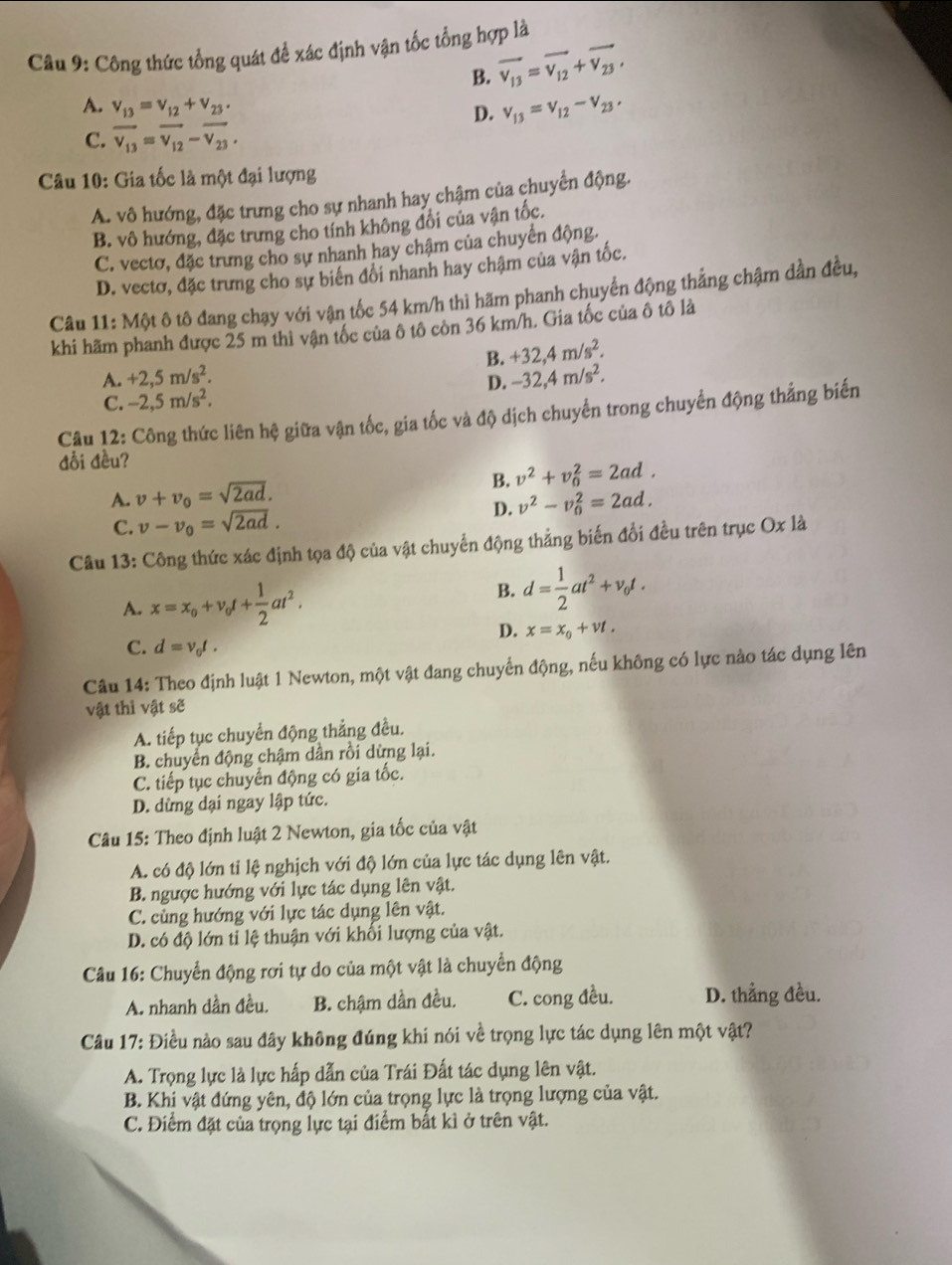 Công thức tổng quát để xác định vận tốc tổng hợp là
B. vector v_13=vector v_12+vector v_23,
A. v_13=v_12+v_23.
D. v_13=v_12-v_23,
C. overline v_13=overline v_12-overline v_23.
Câu 10: Gia tốc là một đại lượng
A. vô hướng, đặc trưng cho sự nhanh hay chậm của chuyển động.
B. vô hướng, đặc trưng cho tính không đổi của vận tốc.
C. vectơ, đặc trưng cho sự nhanh hay chậm của chuyển động.
D. vectơ, đặc trưng cho sự biển đổi nhanh hay chậm của vận tốc.
Câu 11: Một ô tô đang chạy với vận tốc 54 km/h thì hãm phanh chuyển động thắng chậm dần đều,
khi hãm phanh được 25 m thì vận tốc của ô tô còn 36 km/h. Gia tốc của ô tô là
B. +32,4m/s^2.
A. +2,5m/s^2. -32,4m/s^2.
D.
C. -2,5m/s^2.
Câu 12: Công thức liên hệ giữa vận tốc, gia tốc và độ dịch chuyển trong chuyển động thẳng biến
đối đều?
A. v+v_0=sqrt(2ad). B. v^2+v_0^(2=2ad.
D. v^2)-v_0^(2=2ad.
C. v-v_0)=sqrt(2ad).
Câu 13: Công thức xác định tọa độ của vật chuyển động thẳng biến đổi đều trên trục Ox là
A. x=x_o+v_ot+ 1/2 at^2. B. d= 1/2 at^2+v_0t.
D. x=x_0+vt.
C. d=v_0t.
Câu 14: Theo định luật 1 Newton, một vật đang chuyển động, nếu không có lực nào tác dụng lên
vật thì vật sẽ
A. tiếp tục chuyển động thẳng đều.
B. chuyển động chậm dần rồi dừng lại.
C. tiếp tục chuyển động có gia tốc.
D. dừng dại ngay lập tức.
Câu 15: Theo định luật 2 Newton, gia tốc của vật
A. có độ lớn tỉ lệ nghịch với độ lớn của lực tác dụng lên vật.
B. ngược hướng với lực tác dụng lên vật.
C. cùng hướng với lực tác dụng lên vật.
D. có độ lớn tỉ lệ thuận với khối lượng của vật.
Câu 16: Chuyển động rơi tự do của một vật là chuyển động
A. nhanh dần đều. B. chậm dần đều. C. cong đều. D. thẳng đều.
Câu 17: Điều nào sau đây không đúng khi nói về trọng lực tác dụng lên một vật?
A. Trọng lực là lực hấp dẫn của Trái Đất tác dụng lên vật.
B. Khi vật đứng yên, độ lớn của trọng lực là trọng lượng của vật.
C. Điểm đặt của trọng lực tại điểm bắt kì ở trên vật.