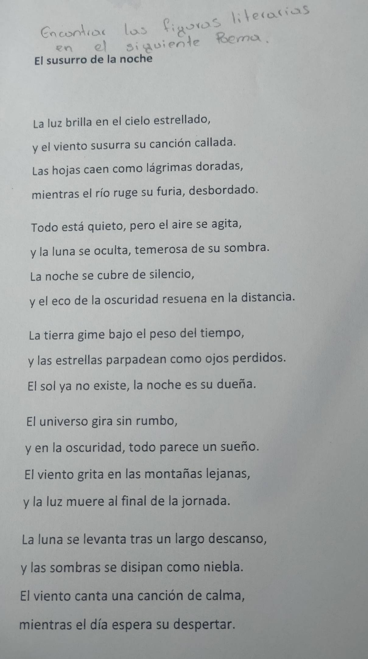 El susurro de la noche 
La luz brilla en el cielo estrellado, 
y el viento susurra su canción callada. 
Las hojas caen como lágrimas doradas, 
mientras el río ruge su furia, desbordado. 
Todo está quieto, pero el aire se agita, 
y la luna se oculta, temerosa de su sombra. 
La noche se cubre de silencio, 
y el eco de la oscuridad resuena en la distancia. 
La tierra gime bajo el peso del tiempo, 
y las estrellas parpadean como ojos perdidos. 
El sol ya no existe, la noche es su dueña. 
El universo gira sin rumbo, 
y en la oscuridad, todo parece un sueño. 
El viento grita en las montañas lejanas, 
y la luz muere al final de la jornada. 
La luna se levanta tras un largo descanso, 
y las sombras se disipan como niebla. 
El viento canta una canción de calma, 
mientras el día espera su despertar.