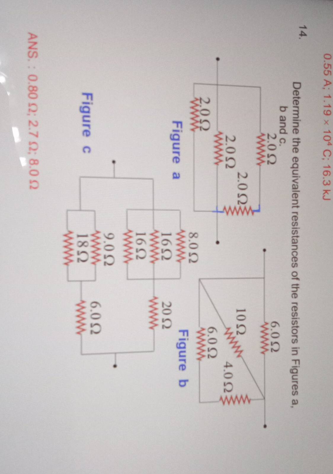 0.55 A; 1.19* 10^4C;; 16.3 kJ
14. 
Determine the equivalent resistances of the resistors in Figures a, 
ANS. : 0.80 Ω; 2.7 Ω; 8.0 Ω