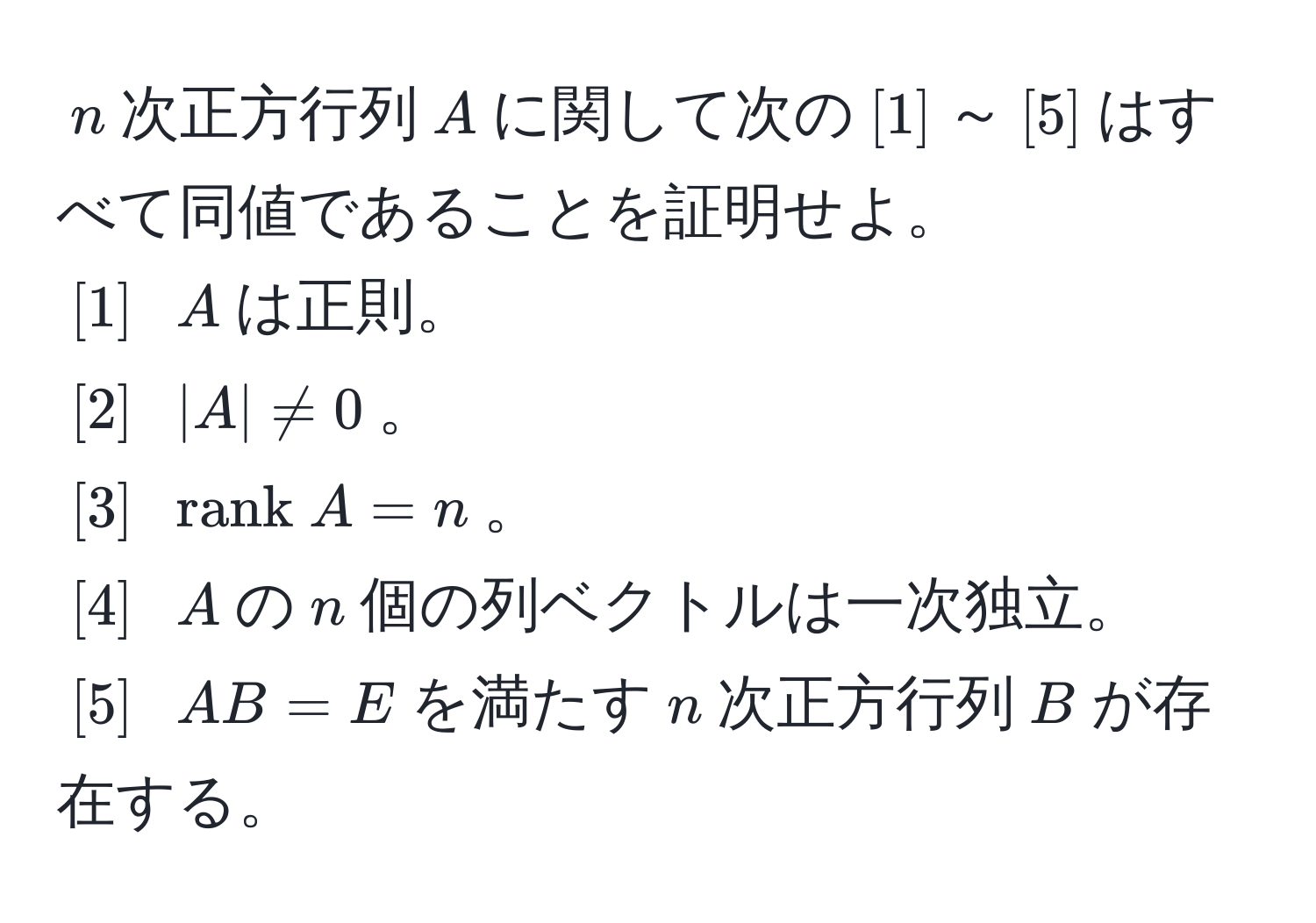 $n$次正方行列$A$に関して次の$[1]$～$[5]$はすべて同値であることを証明せよ。  
$[1]$ $A$は正則。  
$[2]$ $|A| != 0$。  
$[3]$ $rank  A = n$。  
$[4]$ $A$の$n$個の列ベクトルは一次独立。  
$[5]$ $AB = E$を満たす$n$次正方行列$B$が存在する。