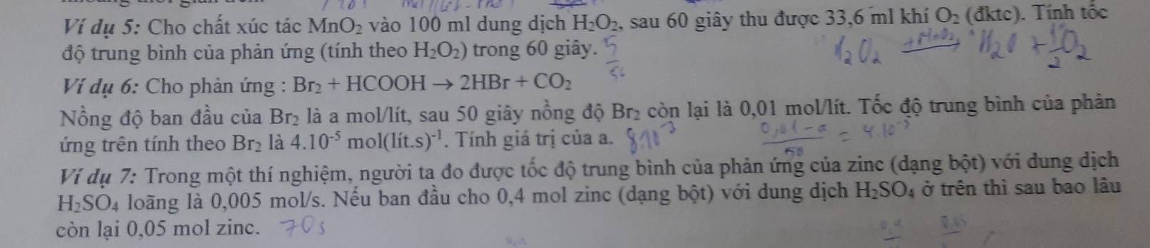 Ví dụ 5: Cho chất xúc tác MnO_2 vào 100 ml dung dịch H_2O_2 , sau 60 giây thu được 33,6 ml khí O_2(dktc) ). Tính tốc 
độ trung bình của phản ứng (tính theo H_2O_2) trong 60 giây. 
Ví dụ 6: Cho phản ứng : Br_2+HCOOHto 2HBr+CO_2
Nồng độ ban đầu của Br_2 là a mol/lít, sau 50 giây nồng độ Br₂ còn lại là 0,01 mol/lít. Tốc độ trung bình của phản 
ứng trên tính theo Br_2 là 4.10^(-5) m ol(lit.s)^-1. Tính giá trị của a. 
Ví dụ 7: Trong một thí nghiệm, người ta đo được tốc độ trung bình của phản ứng của zinc (dạng bột) với dung dịch
H_2SO_4 loãng là 0,005 mol/s. Nếu ban đầu cho 0,4 mol zinc (dạng bột) với dung dịch H_2SO_4 ở trên thì sau bao lâu 
còn lại 0,05 mol zinc.