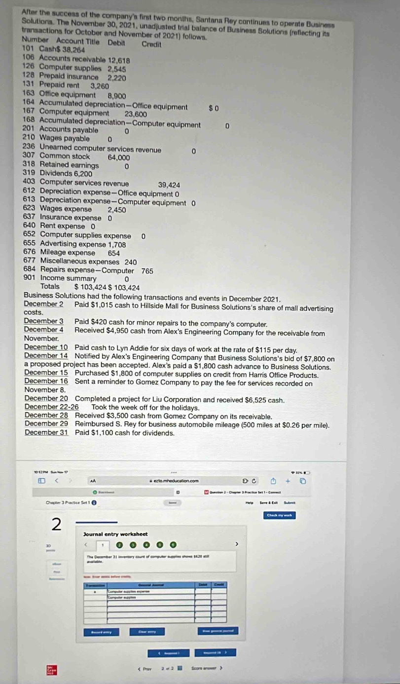 After the success of the company's first two months, Santana Rey continues to operate Business
Solutions. The November 30, 2021, unadjusted trial balance of Business Solutions (reflecting its
transactions for October and November of 2021) follows.
Number Account Title Debit Credil
101 Cash$ 38,264
106 Accounts receivable 12,618
126 Computer supplies 2,545
128 Prepaid insurance 2,220
131 Prepaid rent 3,260
163 Office equipment 8,900
164 Accumulated depreciation—Office equipment $0
167 Computer equipment 23,600
168 Accumulated depreciation—Computer equipment 0
201 Accounts payable 0
210 Wages payable 0
236 Unearned computer services revenue 0
307 Common stock 64,000
318 Retained earnings 0
319 Dividends 6,200
403 Computer services revenue 39,424
612 Depreciation expense—Office equipment 0
613 Depreciation expense—Computer equipment 0
623 Wages expense 2,450
637 Insurance expense 0
640 Rent expense 0
652 Computer supplies expense 0
655 Advertising expense 1,708
676 Mileage expense 654
677 Miscellaneous expenses 240
684 Repairs expense—Computer 765
901 Income summary 0
Totals $ 103,424 $ 103,424
Business Solutions had the following transactions and events in December 2021.
December 2 Paid $1,015 cash to Hillside Mall for Business Solutions's share of mall advertising
costs.
December 3 Paid $420 cash for minor repairs to the company's computer.
December 4 Received $4,950 cash from Alex's Engineering Company for the receivable from
November.
December 10 Paid cash to Lyn Addie for six days of work at the rate of $115 per day.
December 14 Notified by Alex's Engineering Company that Business Solutions's bid of $7,800 on
a proposed project has been accepted. Alex's paid a $1,800 cash advance to Business Solutions.
December 15 Purchased $1,800 of computer supplies on credit from Harris Office Products.
December 16 Sent a reminder to Gomez Company to pay the fee for services recorded on
November 8.
December 20 Completed a project for Liu Corporation and received $6,525 cash.
December 22-26 Took the week off for the holidays.
December 28 Received $3,500 cash from Gomez Company on its receivable.
December 29 Reimbursed S. Rey for business automobile mileage (500 miles at $0.26 per mile).
December 31 Paid $1,100 cash for dividends.
< AA D
Chapter 3 Practice Set 1 
Check my wurk
2
Journal entry worksheet
>
30
Reuord sotry Cea ery Som genecal peroal
. _    
< Prev  2=2 Score anower 》