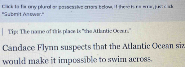 Click to fix any plural or possessive errors below. If there is no error, just click 
''Submit Answer.'' 
Tip: The name of this place is "the Atlantic Ocean." 
Candace Flynn suspects that the Atlantic Ocean siz 
would make it impossible to swim across.