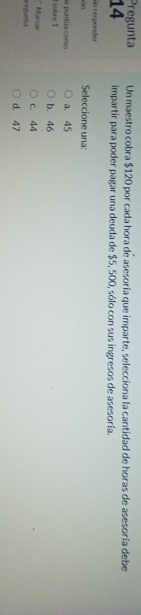 Pregunta Un maestro cobra $120 por cada hora de asesoría que imparte, selecciona la cantidad de horas de asesoría debe
14
impartir para poder pagar una deuda de $5, 500, sólo con sus ingresos de asesoría.
Sin responder
un
Seleccione una:
Se puntúa como a. 45
sobre 1
b. 46
* Marcar
c. 44
regunta
d. 47