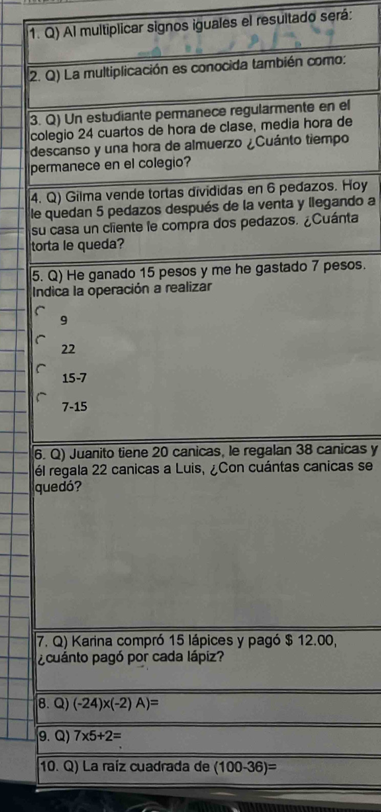 Al multiplicar signos iguales el resultado será:
2. Q) La multiplicación es conocida también como:
3. Q) Un estudiante permanece regularmente en el
colegio 24 cuartos de hora de clase, media hora de
descanso y una hora de almuerzo ¿Cuánto tiempo
permanece en el colegio?
4. Q) Gilma vende tortas divididas en 6 pedazos. Hoy
le quedan 5 pedazos después de la venta y llegando a
su casa un cliente le compra dos pedazos. ¿Cuánta
torta le queda?
5. Q) He ganado 15 pesos y me he gastado 7 pesos.
Indica la operación a realizar
9
22
15-7
7-15
6. Q) Juanito tiene 20 canicas, le regalan 38 canicas y
él regala 22 canicas a Luis, ¿Con cuántas canicas se
quedó?
7. Q) Karina compró 15 lápices y pagó $ 12.00,
¿cuánto pagó por cada lápiz?
8. Q) (-24)* (-2)A)=
9. Q) 7* 5+2=
10. Q) La raíz cuadrada de (100-36)=