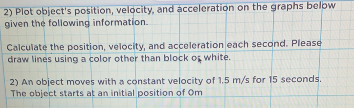 Plot object's position, velocity, and acceleration on the graphs below 
given the following information. 
Calculate the position, velocity, and acceleration each second. Please 
draw lines using a color other than block of white. 
2) An object moves with a constant velocity of 1.5 m/s for 15 seconds. 
The object starts at an initial position of Om