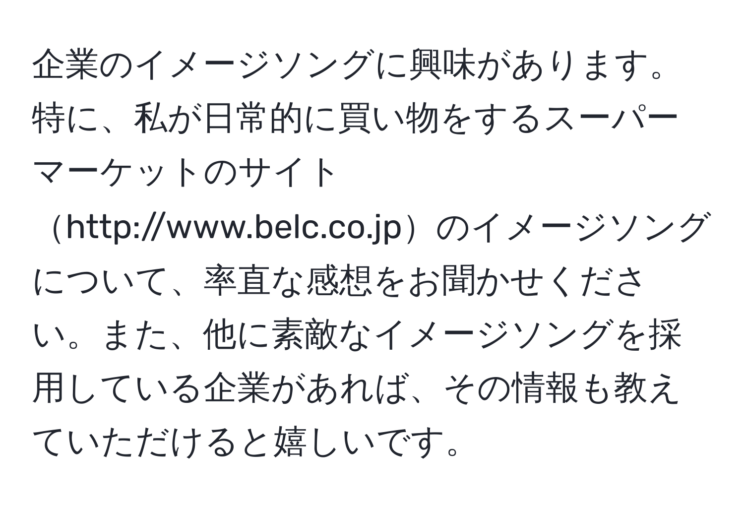 企業のイメージソングに興味があります。特に、私が日常的に買い物をするスーパーマーケットのサイトhttp://www.belc.co.jpのイメージソングについて、率直な感想をお聞かせください。また、他に素敵なイメージソングを採用している企業があれば、その情報も教えていただけると嬉しいです。