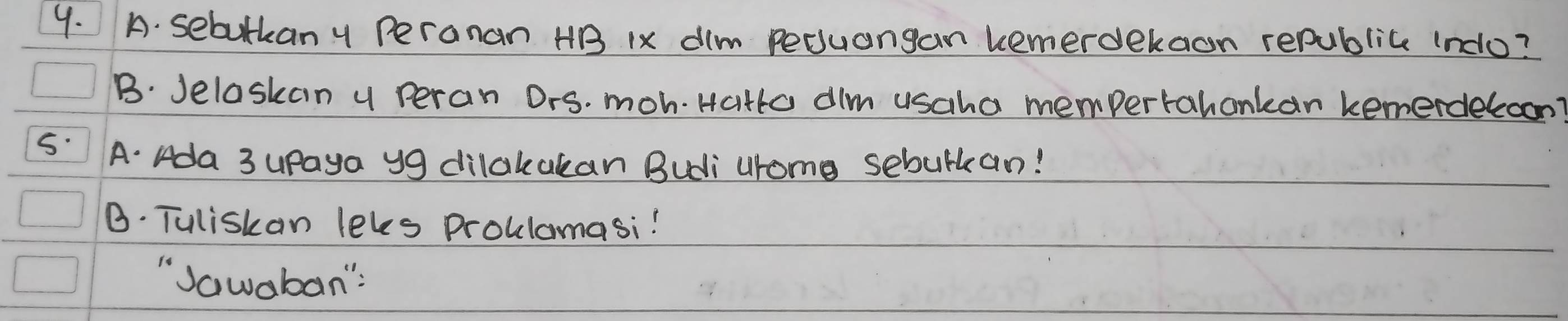 sebulkan y Peranan HB 1x dim Pecuangan kemerdekaon republice indo? 
B. Jelaskan y peran Ors. moh. Hatto alm usaha mempertahankan kemerdeloon? 
5: A. Ada 3 upaya y9 dilakakan Budi urome sebulkan! 
B. Tuliskan leles proulamasi! 
"Jawaban":