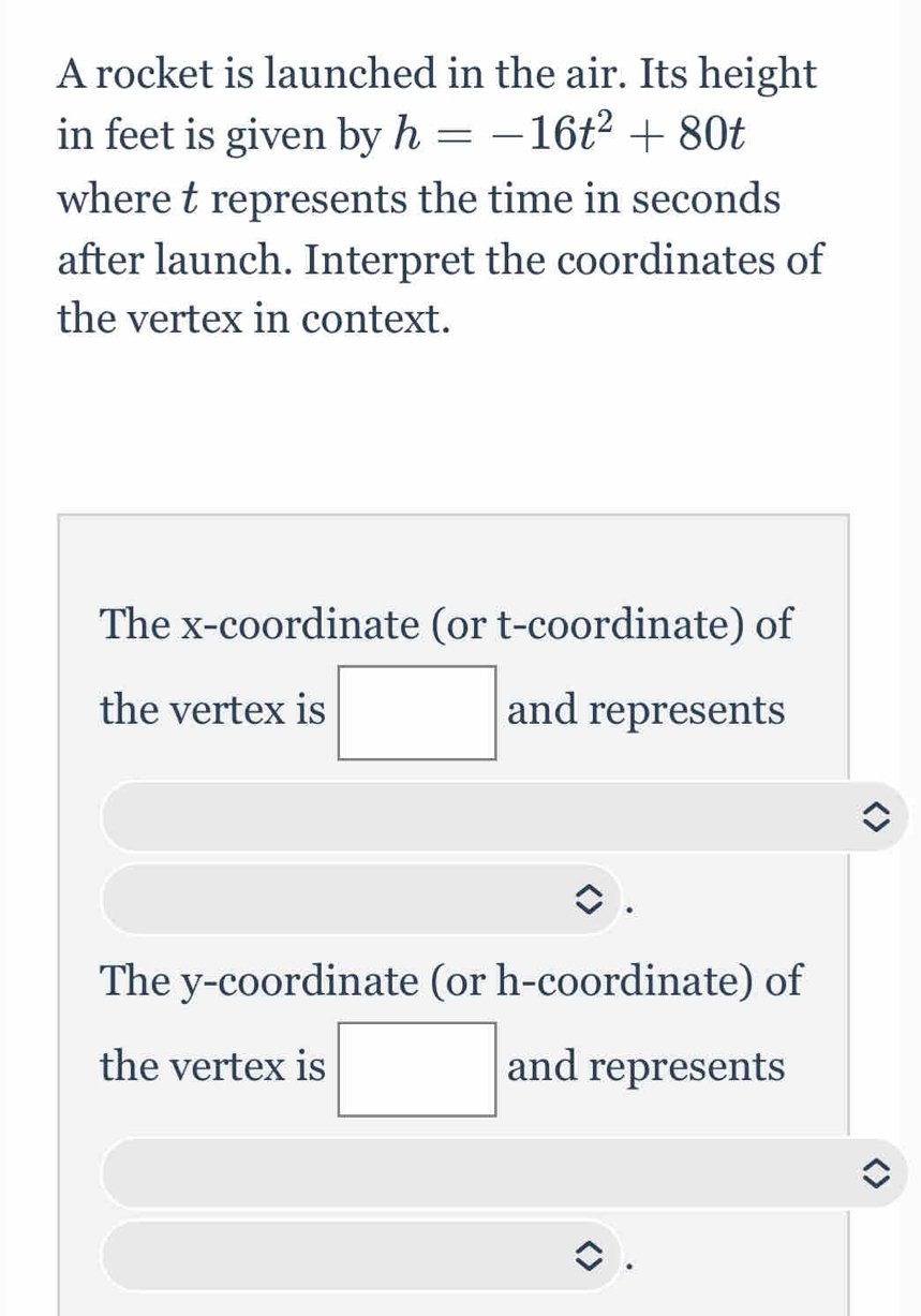 A rocket is launched in the air. Its height 
in feet is given by h=-16t^2+80t
where t represents the time in seconds
after launch. Interpret the coordinates of 
the vertex in context. 
The x-coordinate (or t -coordinate) of 
the vertex is □ and represents 
The y-coordinate (or h -coordinate) of 
the vertex is □ and represents