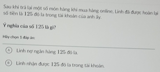 Sau khi trả lại một số món hàng khi mua hàng online, Linh đã được hoàn lại
số tiền là 125 đô la trong tài khoán của anh ấy.
Ý nghĩa của số 125 là gì?
Hãy chọn 1 đáp án:
④ Linh nợ ngân hàng 125 đô la.
Linh nhận được 125 đô la trong tài khoán.