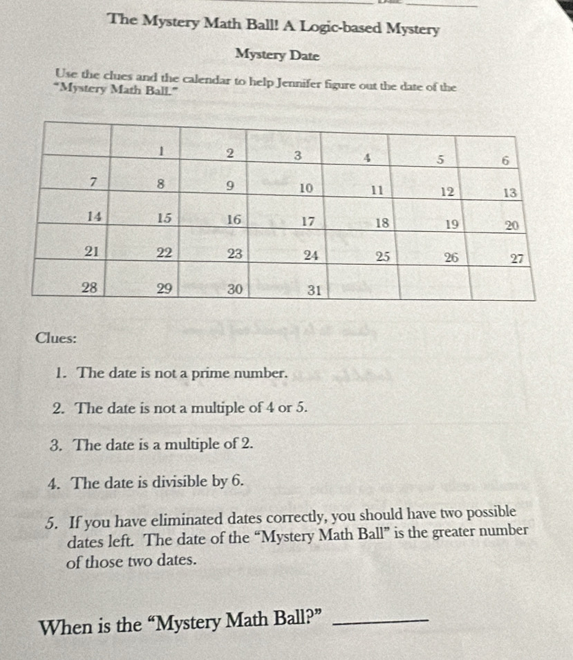 The Mystery Math Ball! A Logic-based Mystery 
Mystery Date 
Use the clues and the calendar to help Jennifer figure out the date of the 
“Mystery Math Ball.” 
Clues: 
1. The date is not a prime number. 
2. The date is not a multiple of 4 or 5. 
3. The date is a multiple of 2. 
4. The date is divisible by 6. 
5. If you have eliminated dates correctly, you should have two possible 
dates left. The date of the “Mystery Math Ball” is the greater number 
of those two dates. 
When is the “Mystery Math Ball?”_