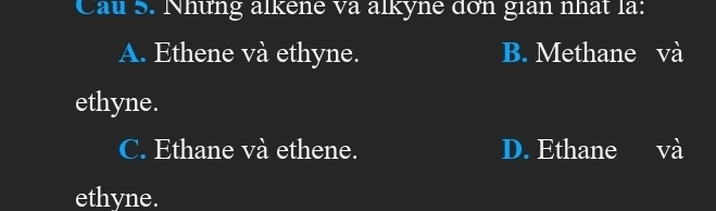 Cau 5. Những alkene va alkyne dơn gian nhất là:
A. Ethene và ethyne. B. Methane và
ethyne.
C. Ethane và ethene. D. Ethane và
ethyne.