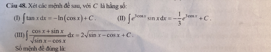 Xét các mệnh đề sau, với C là hằng số:
(I) ∈t tan xdx=-ln (cos x)+C. (II) ∈t e^(3cos x)sin xdx=- 1/3 e^(3cos x)+C. 
(III) ∈t  (cos x+sin x)/sqrt(sin x-cos x) dx=2sqrt(sin x-cos x)+C. 
Số mệnh đề đúng là: