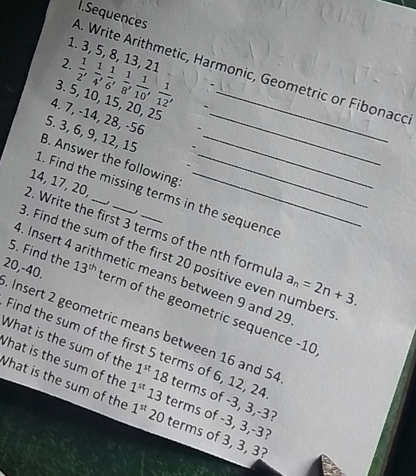 Sequences 
1. 3, 5, 8, 13, 21
2.  1/2 ,  1/4 ,  1/6 ,  1/8 ,  1/10 ,  1/12 , 
A. Write Arithmetic, Harmonic, Geometric or Fibonaco 
3. 5, 10, 15, 20, 25 -_ 
4. 7, -14, 28, -56 _ 
5. 3, 6, 9, 12, 15
B. Answer the following_
14, 17, 20, 
1. Find the missing terms in the sequence 
2. Write the first 3 terms of the nth formul: a_n=2n+3. 
5. Find the 13^(th). Find the sum of the first 20 positive even numbers 
4. Insert 4 arithmetic means between 9 and 29
20, -40. term of the geometric sequence -10
Insert 2 geometric means between 16 and 54
Find the sum of the first 5 terms of 6, 12, 24
What is the sum of the 1^(st)18 terms of -3, 3, -3? 
What is the sum of the 1^(st)13 terms of -3, 3, -3? 
What is the sum of the 1^(st) 20 terms of 3, 3, 3?