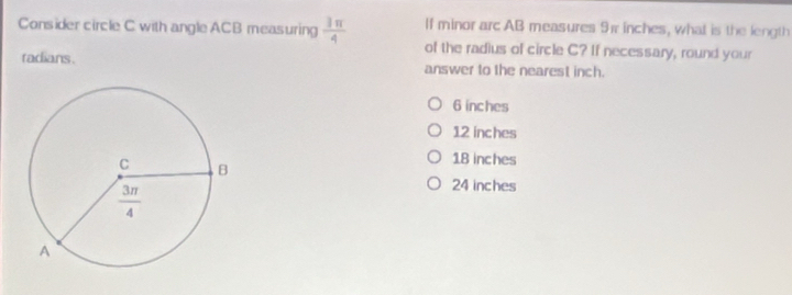 If minor arc AB measures 91 inches, what is the length
Consider circle C with angle ACB measuring  3π /4  of the radius of circle C? If necessary, round your
radians. answer to the nearest inch.
6 inches
12 inches
18 inches
24 inches