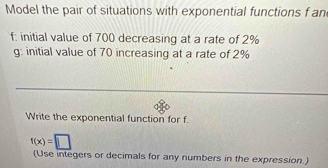 Model the pair of situations with exponential functions f an 
f: initial value of 700 decreasing at a rate of 2%
g: initial value of 70 increasing at a rate of 2%
Write the exponential function for f.
f(x)=□
(Use integers or decimals for any numbers in the expression.)