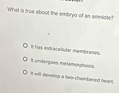 What is true about the embryo of an amniote?
It has extracellular membranes.
It undergoes metamorphosis.
It will develop a two-chambered heart.