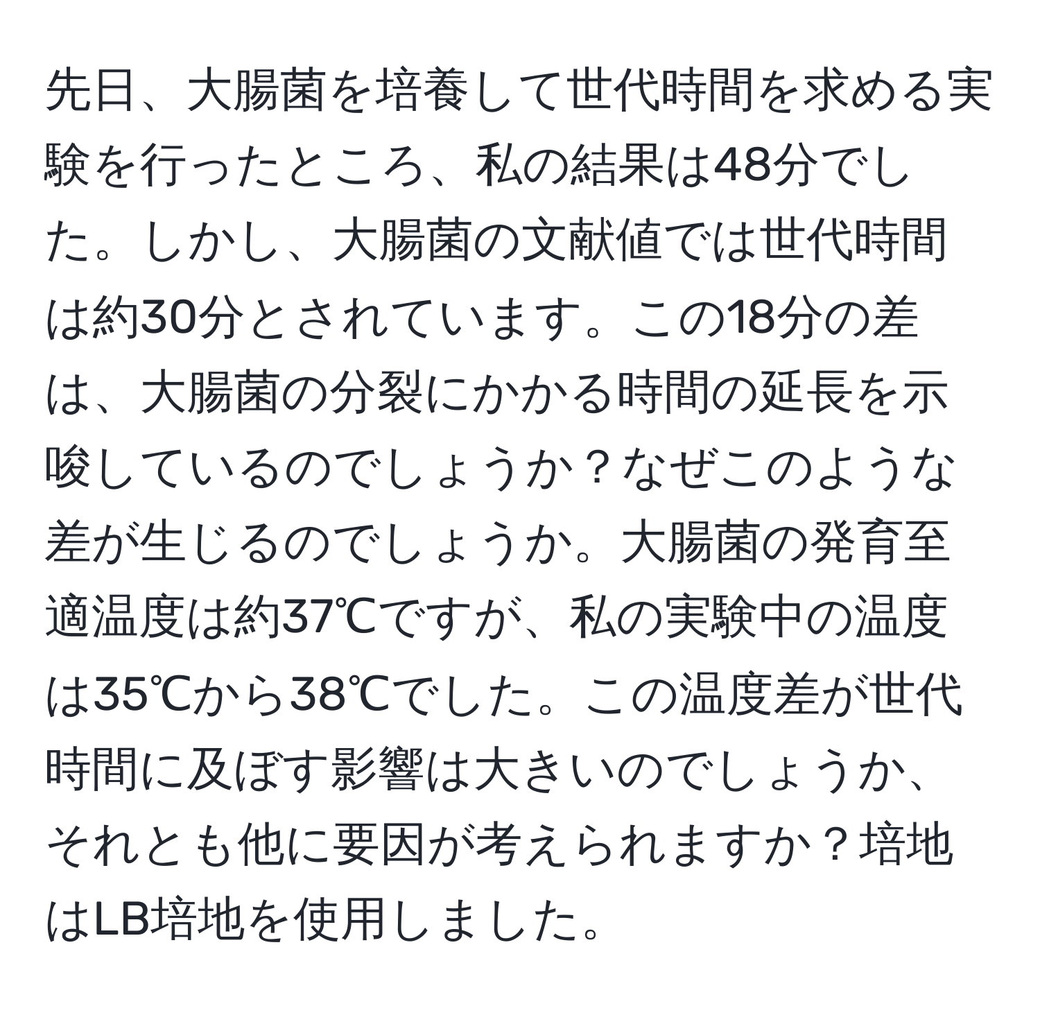 先日、大腸菌を培養して世代時間を求める実験を行ったところ、私の結果は48分でした。しかし、大腸菌の文献値では世代時間は約30分とされています。この18分の差は、大腸菌の分裂にかかる時間の延長を示唆しているのでしょうか？なぜこのような差が生じるのでしょうか。大腸菌の発育至適温度は約37℃ですが、私の実験中の温度は35℃から38℃でした。この温度差が世代時間に及ぼす影響は大きいのでしょうか、それとも他に要因が考えられますか？培地はLB培地を使用しました。