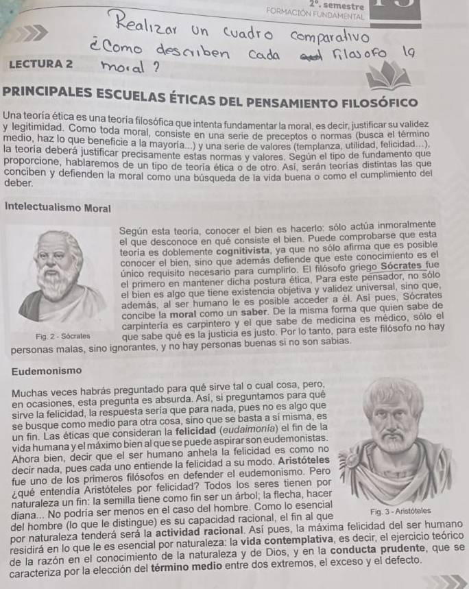 2°. semestre
FORMACIÓN FUNDAMENTAL
LECTURA 2
PRINCIPALES ESCUELAS ÉTICAS DEL PENSAMIENTO FILOSÓFICO
Una teoría ética es una teoría filosófica que intenta fundamentar la moral, es decir, justificar su validez
y legitimidad. Como toda moral, consiste en una serie de preceptos o normas (busca el término
medio, haz lo que beneficie a la mayoria...) y una serie de valores (templanza, utilidad, felicidad...)
la teoria deberá justificar precisamente estas normas y valores. Según el tipo de fundamento que
proporcione, hablaremos de un tipo de teoría ética o de otro. Así, serán teorías distintas las que
conciben y defienden la moral como una búsqueda de la vida buena o como el cumplimiento del
deber.
Intelectualismo Moral
Según esta teoría, conocer el bien es hacerlo: sólo actúa inmoralmente
el que desconoce en qué consiste el bien. Puede comprobarse que esta
teoría es doblemente cognitivista, ya que no sólo afirma que es posible
conocer el bien, sino que además defiende que este conocimiento es el
único requisito necesario para cumplirlo. El filósofo griego Sócrates fue
el primero en mantener dicha postura ética, Para este pensador, no sólo
el bien es algo que tiene existencia objetiva y validez universal, sino que,
además, al ser humano le es posible acceder a él. Asi pues, Sócrates
concibe la moral como un saber. De la misma forma que quien sabe de
carpintería es carpintero y el que sabe de medicina es médico, sólo el
Fig. 2 - Sócrates que sabe qué es la justicia es justo. Por lo tanto, para este filósofo no hay
personas malas, sino ignorantes, y no hay personas buenas si no son sabias.
Eudemonismo
Muchas veces habrás preguntado para qué sirve tal o cual cosa, pero,
en ocasiones, esta pregunta es absurda. Así, si preguntamos para qué
sirve la felicidad, la respuesta sería que para nada, pues no es algo que
se busque como medio para otra cosa, sino que se basta a sí misma, es
un fin. Las éticas que consideran la felicidad (eudaimonía) el fin de la
vida humana y el máximo bien al que se puede aspirar son eudemonistas.
Ahora bien, decir que el ser humano anhela la felicidad es como no
decir nada, pues cada uno entiende la felicidad a su modo. Aristóteles
fue uno de los primeros filósofos en defender el eudemonismo. Pero
Aqué entendía Aristóteles por felicidad? Todos los seres tienen por
naturaleza un fin: la semilla tiene como fin ser un árbol; la flecha, hacer
diana... No podría ser menos en el caso del hombre. Como lo esencial
del hombre (lo que le distingue) es su capacidad racional, el fin al que
por naturaleza tenderá será la actividad racional. Así pues, la máxima felicidad del ser humano
residirá en lo que le es esencial por naturaleza: la vida contemplativa, es decir, el ejercicio teórico
de la razón en el conocimiento de la naturaleza y de Dios, y en la conducta prudente, que se
caracteriza por la elección del término medio entre dos extremos, el exceso y el defecto.