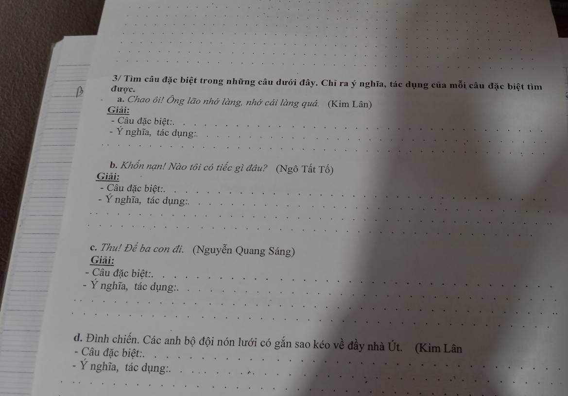 3/ Tìm câu đặc biệt trong những câu dưới đây. Chỉ ra ý nghĩa, tác dụng của mỗi câu đặc biệt tìm 
được. 
a. Chao ôi! Ông lão nhớ làng, nhớ cái làng quá. (Kim Lân) 
Giải: 
- Câu đặc biệt:. 
- Ý nghĩa, tác dụng:. 
b. Khốn nạn! Nào tôi có tiếc gì đầu? (Ngô Tất Tố) 
Giải: 
- Câu đặc biệt:. 
- Ý nghĩa, tác dụng:. 
c. Thu! Để ba con đi. (Nguyễn Quang Sáng) 
Giải: 
- Câu đặc biệt:. 
- Ý nghĩa, tác dụng:. 
d. Đình chiến. Các anh bộ đội nón lưới có gắn sao kéo về đầy nhà Út. (Kim Lân 
- Câu đặc biệt:. 
Ý nghĩa, tác dụng:.