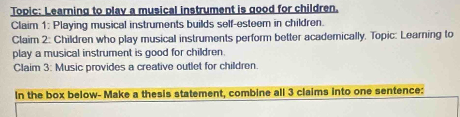 Topic: Learning to play a musical instrument is good for children. 
Claim 1: Playing musical instruments builds self-esteem in children. 
Claim 2: Children who play musical instruments perform better academically. Topic: Learning to 
play a musical instrument is good for children. 
Claim 3: Music provides a creative outlet for children. 
In the box below- Make a thesis statement, combine all 3 claims into one sentence: