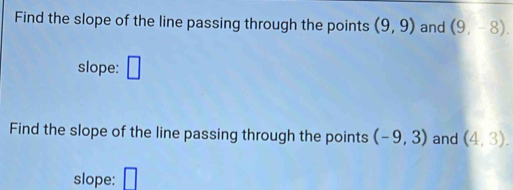 Find the slope of the line passing through the points (9,9) and (9,-8). 
slope: □ 
Find the slope of the line passing through the points (-9,3) and (4,3). 
slope: □